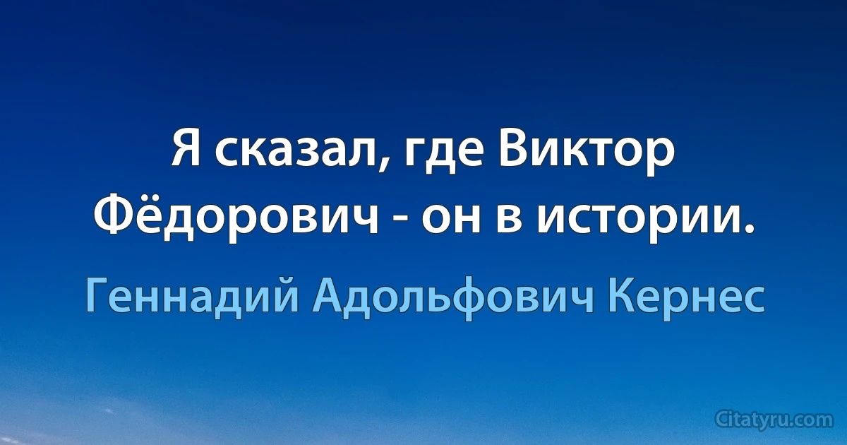 Я сказал, где Виктор Фёдорович - он в истории. (Геннадий Адольфович Кернес)