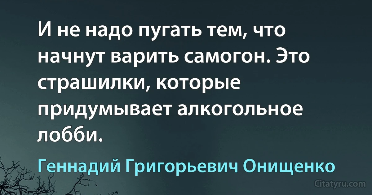 И не надо пугать тем, что начнут варить самогон. Это страшилки, которые придумывает алкогольное лобби. (Геннадий Григорьевич Онищенко)