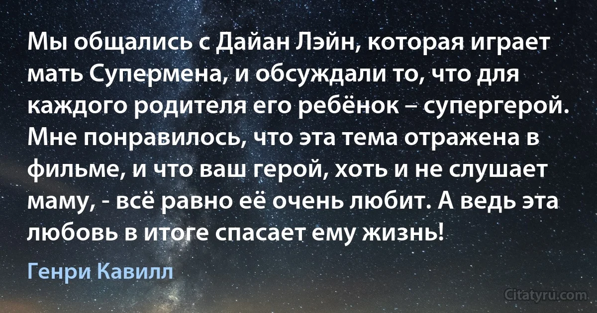 Мы общались с Дайан Лэйн, которая играет мать Супермена, и обсуждали то, что для каждого родителя его ребёнок – супергерой. Мне понравилось, что эта тема отражена в фильме, и что ваш герой, хоть и не слушает маму, - всё равно её очень любит. А ведь эта любовь в итоге спасает ему жизнь! (Генри Кавилл)