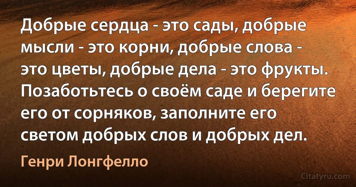 Добрые сердца - это сады, добрые мысли - это корни, добрые слова - это цветы, добрые дела - это фрукты. Позаботьтесь о своём саде и берегите его от сорняков, заполните его светом добрых слов и добрых дел. (Генри Лонгфелло)