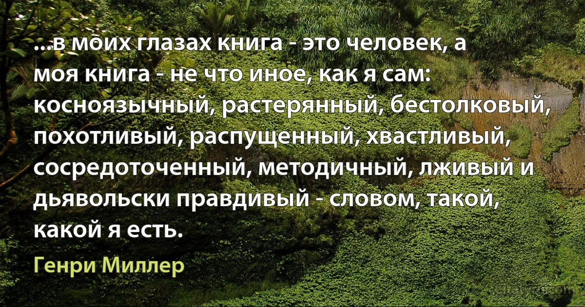 ...в моих глазах книга - это человек, а моя книга - не что иное, как я сам: косноязычный, растерянный, бестолковый, похотливый, распущенный, хвастливый, сосредоточенный, методичный, лживый и дьявольски правдивый - словом, такой, какой я есть. (Генри Миллер)