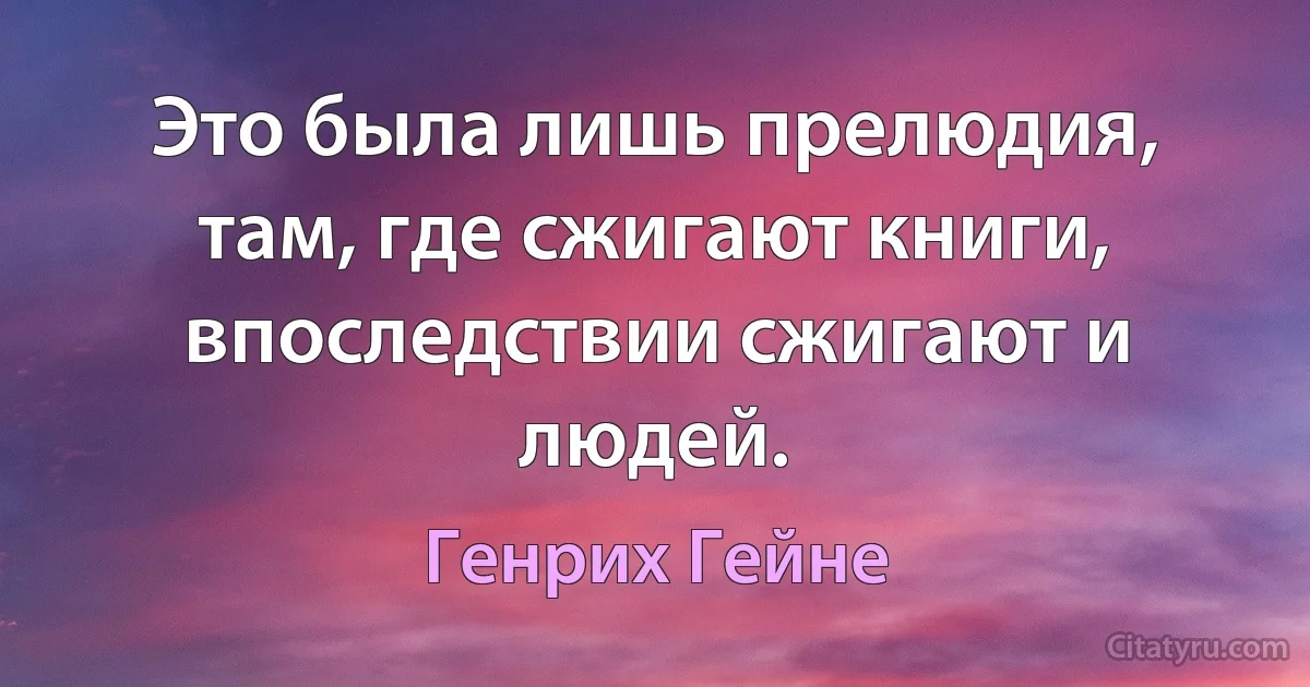 Это была лишь прелюдия, там, где сжигают книги, впоследствии сжигают и людей. (Генрих Гейне)