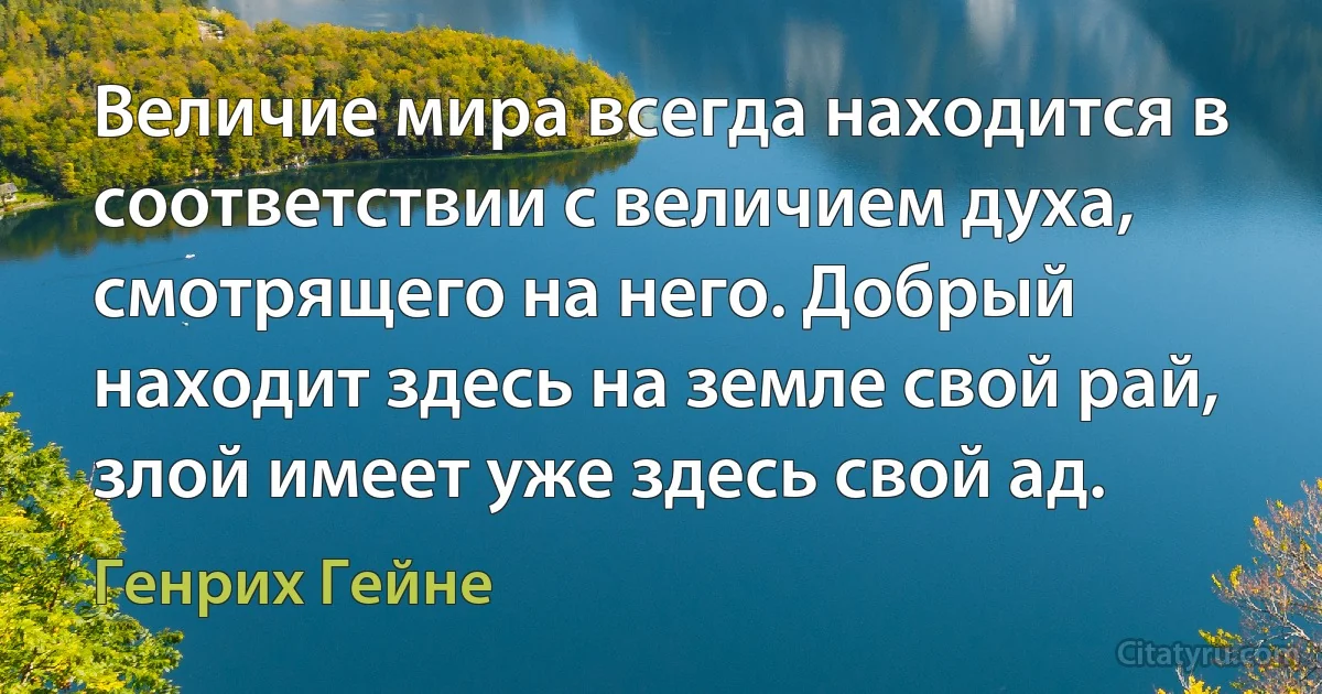 Величие мира всегда находится в соответствии с величием духа, смотрящего на него. Добрый находит здесь на земле свой рай, злой имеет уже здесь свой ад. (Генрих Гейне)