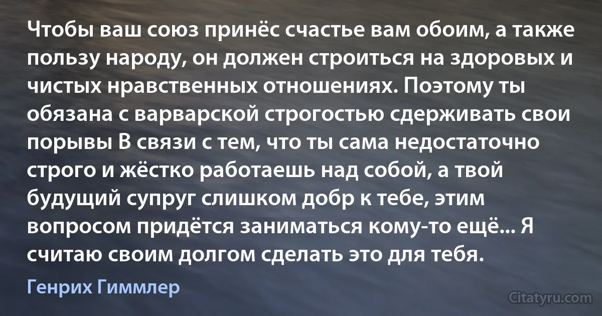 Чтобы ваш союз принёс счастье вам обоим, а также пользу народу, он должен строиться на здоровых и чистых нравственных отношениях. Поэтому ты обязана с варварской строгостью сдерживать свои порывы В связи с тем, что ты сама недостаточно строго и жёстко работаешь над собой, а твой будущий супруг слишком добр к тебе, этим вопросом придётся заниматься кому-то ещё... Я считаю своим долгом сделать это для тебя. (Генрих Гиммлер)