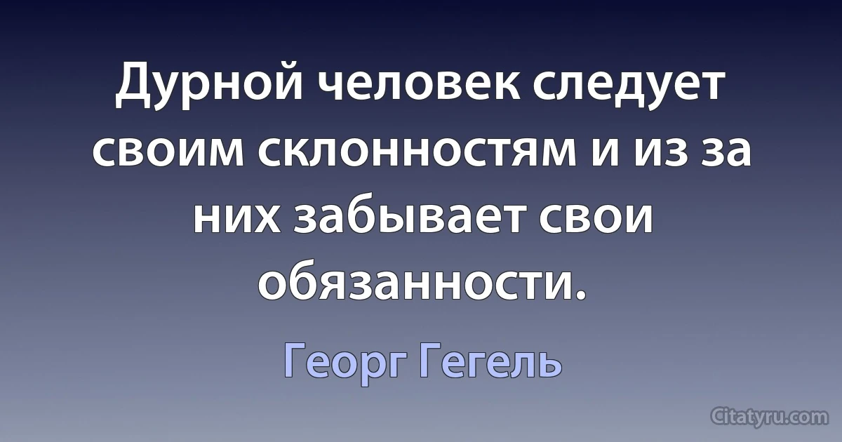 Дурной человек следует своим склонностям и из за них забывает свои обязанности. (Георг Гегель)