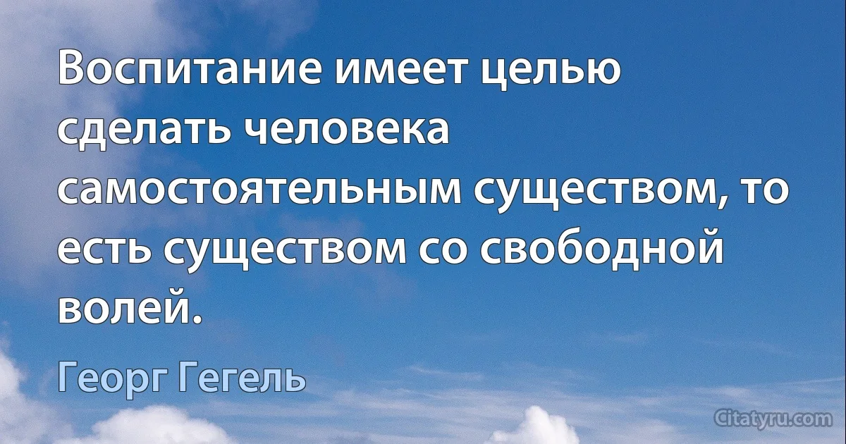 Воспитание имеет целью сделать человека самостоятельным существом, то есть существом со свободной волей. (Георг Гегель)