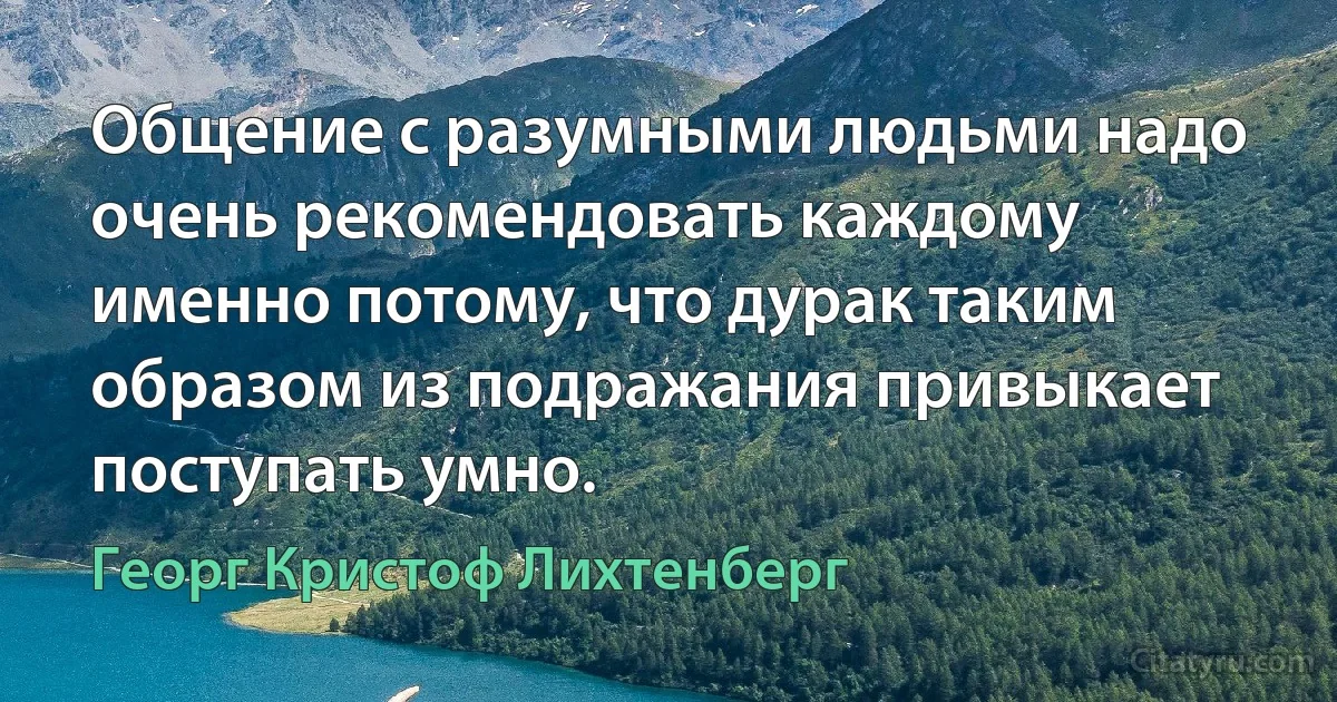 Общение с разумными людьми надо очень рекомендовать каждому именно потому, что дурак таким образом из подражания привыкает поступать умно. (Георг Кристоф Лихтенберг)