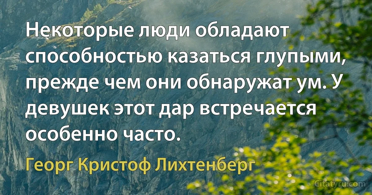 Некоторые люди обладают способностью казаться глупыми, прежде чем они обнаружат ум. У девушек этот дар встречается особенно часто. (Георг Кристоф Лихтенберг)