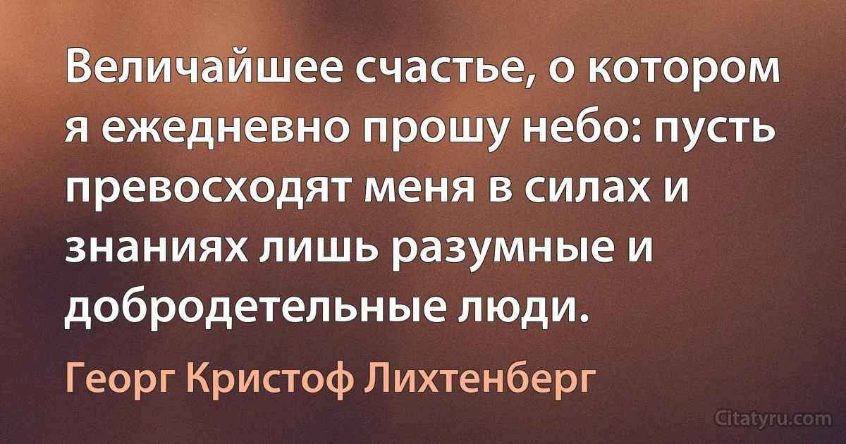 Величайшее счастье, о котором я ежедневно прошу небо: пусть превосходят меня в силах и знаниях лишь разумные и добродетельные люди. (Георг Кристоф Лихтенберг)