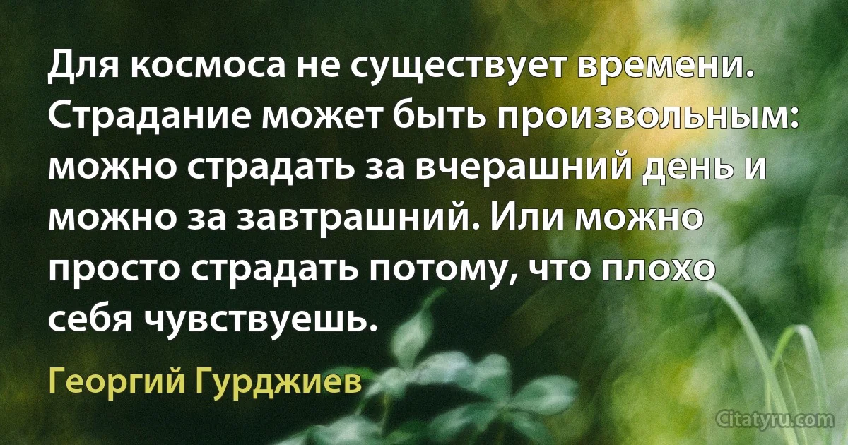 Для космоса не существует времени. Страдание может быть произвольным: можно страдать за вчерашний день и можно за завтрашний. Или можно просто страдать потому, что плохо себя чувствуешь. (Георгий Гурджиев)