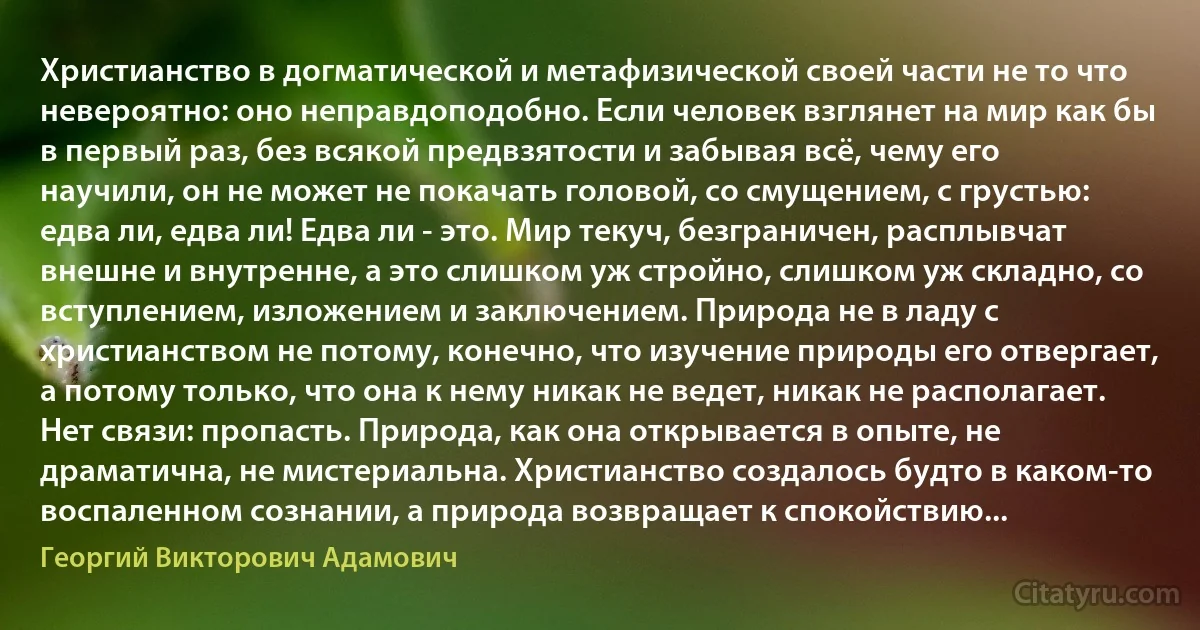 Христианство в догматической и метафизической своей части не то что невероятно: оно неправдоподобно. Если человек взглянет на мир как бы в первый раз, без всякой предвзятости и забывая всё, чему его научили, он не может не покачать головой, со смущением, с грустью: едва ли, едва ли! Едва ли - это. Мир текуч, безграничен, расплывчат внешне и внутренне, а это слишком уж стройно, слишком уж складно, со вступлением, изложением и заключением. Природа не в ладу с христианством не потому, конечно, что изучение природы его отвергает, а потому только, что она к нему никак не ведет, никак не располагает. Нет связи: пропасть. Природа, как она открывается в опыте, не драматична, не мистериальна. Христианство создалось будто в каком-то воспаленном сознании, а природа возвращает к спокойствию... (Георгий Викторович Адамович)