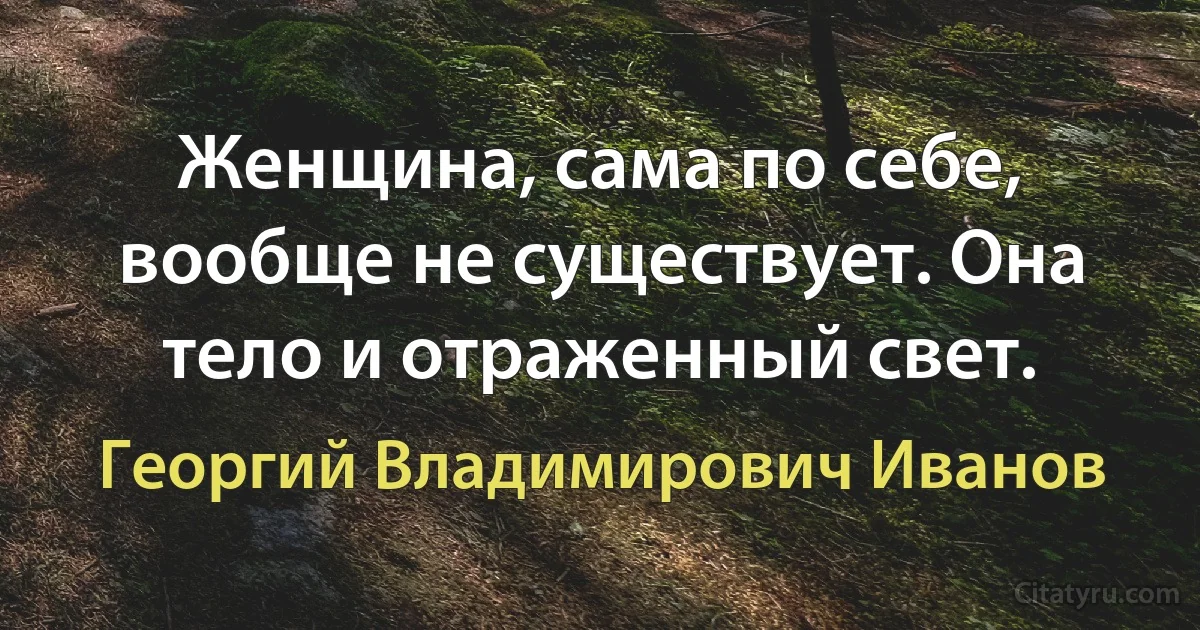 Женщина, сама по себе, вообще не существует. Она тело и отраженный свет. (Георгий Владимирович Иванов)