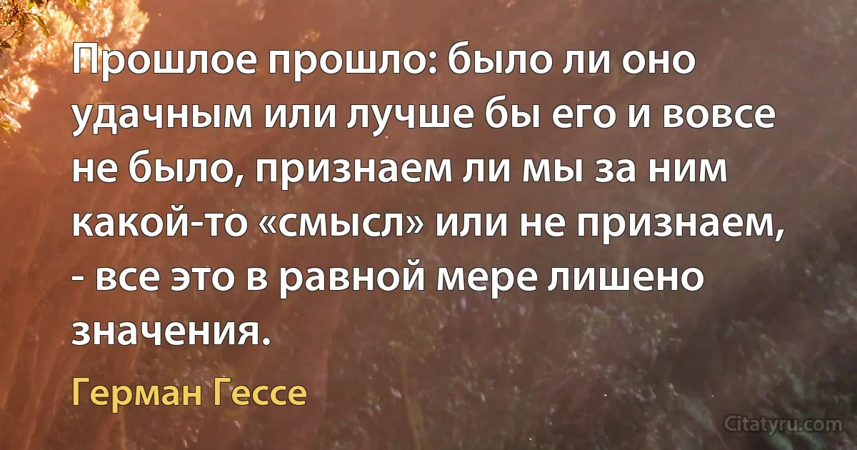 Прошлое прошло: было ли оно удачным или лучше бы его и вовсе не было, признаем ли мы за ним какой-то «смысл» или не признаем, - все это в равной мере лишено значения. (Герман Гессе)