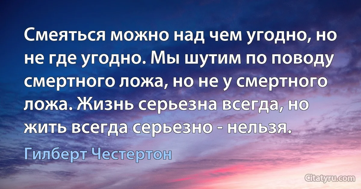 Смеяться можно над чем угодно, но не где угодно. Мы шутим по поводу смертного ложа, но не у смертного ложа. Жизнь серьезна всегда, но жить всегда серьезно - нельзя. (Гилберт Честертон)