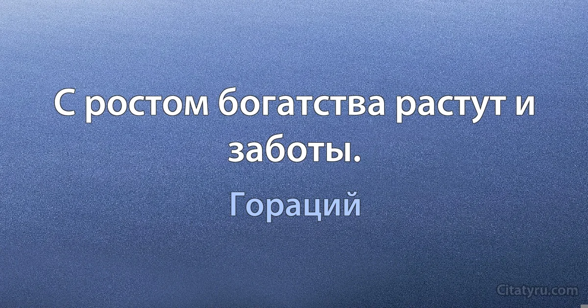 С ростом богатства растут и заботы. (Гораций)