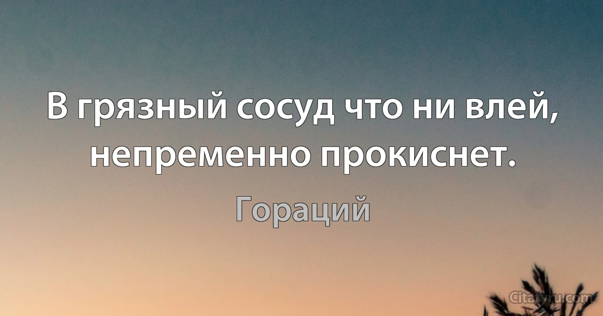 В грязный сосуд что ни влей,
непременно прокиснет. (Гораций)