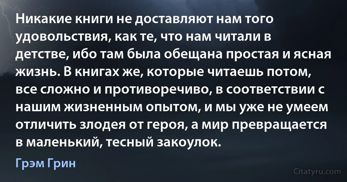 Никакие книги не доставляют нам того удовольствия, как те, что нам читали в детстве, ибо там была обещана простая и ясная жизнь. В книгах же, которые читаешь потом, все сложно и противоречиво, в соответствии с нашим жизненным опытом, и мы уже не умеем отличить злодея от героя, а мир превращается в маленький, тесный закоулок. (Грэм Грин)