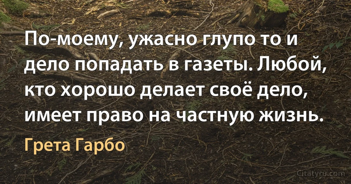 По-моему, ужасно глупо то и дело попадать в газеты. Любой, кто хорошо делает своё дело, имеет право на частную жизнь. (Грета Гарбо)