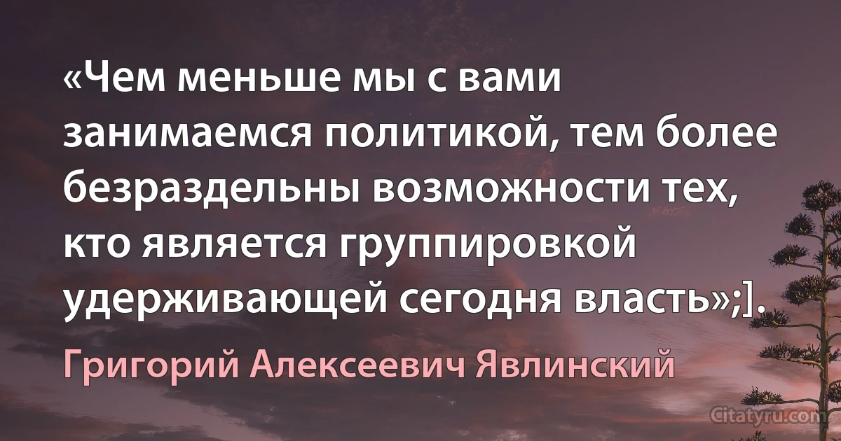 «Чем меньше мы с вами занимаемся политикой, тем более безраздельны возможности тех, кто является группировкой удерживающей сегодня власть»;]. (Григорий Алексеевич Явлинский)