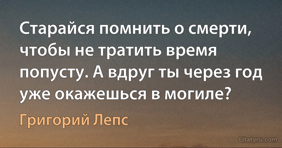 Старайся помнить о смерти, чтобы не тратить время попусту. А вдруг ты через год уже окажешься в могиле? (Григорий Лепс)