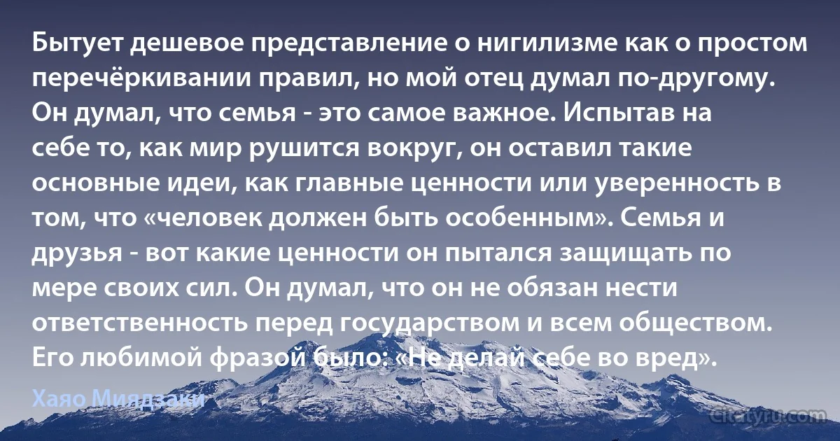 Бытует дешевое представление о нигилизме как о простом перечёркивании правил, но мой отец думал по-другому. Он думал, что семья - это самое важное. Испытав на себе то, как мир рушится вокруг, он оставил такие основные идеи, как главные ценности или уверенность в том, что «человек должен быть особенным». Семья и друзья - вот какие ценности он пытался защищать по мере своих сил. Он думал, что он не обязан нести ответственность перед государством и всем обществом. Его любимой фразой было: «Не делай себе во вред». (Хаяо Миядзаки)