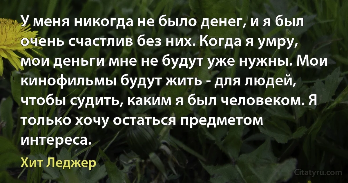 У меня никогда не было денег, и я был очень счастлив без них. Когда я умру, мои деньги мне не будут уже нужны. Мои кинофильмы будут жить - для людей, чтобы судить, каким я был человеком. Я только хочу остаться предметом интереса. (Хит Леджер)