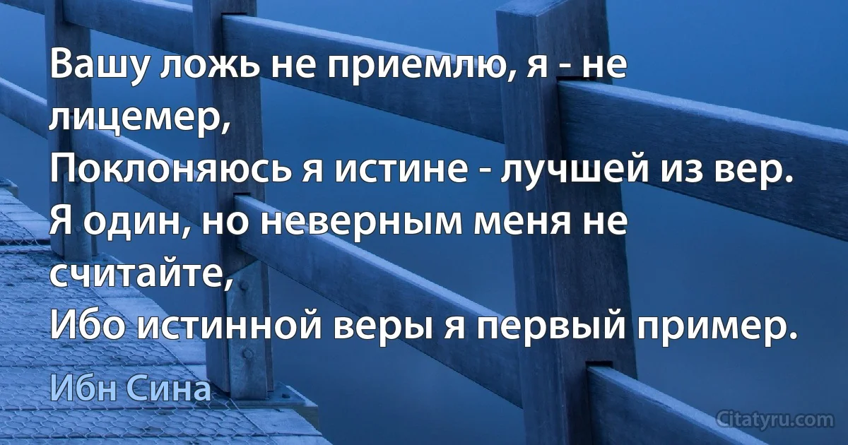 Вашу ложь не приемлю, я - не лицемер,
Поклоняюсь я истине - лучшей из вер.
Я один, но неверным меня не считайте,
Ибо истинной веры я первый пример. (Ибн Сина)