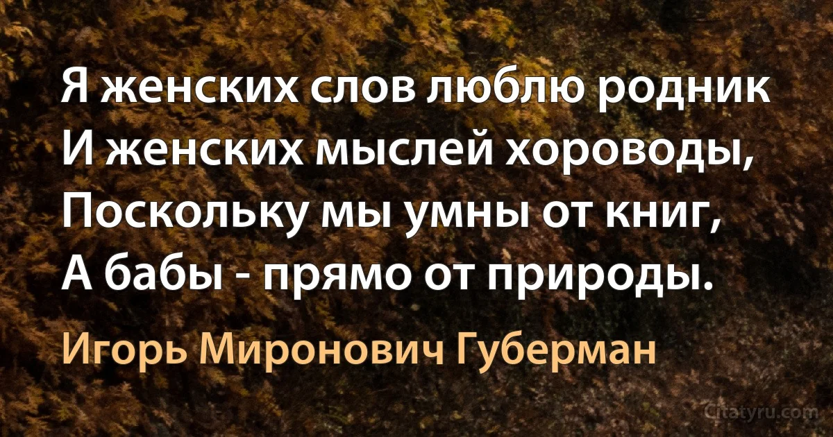 Я женских слов люблю родник 
И женских мыслей хороводы, 
Поскольку мы умны от книг, 
А бабы - прямо от природы. (Игорь Миронович Губерман)