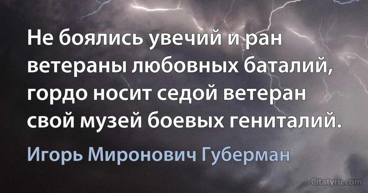 Не боялись увечий и ран
ветераны любовных баталий,
гордо носит седой ветеран
свой музей боевых гениталий. (Игорь Миронович Губерман)