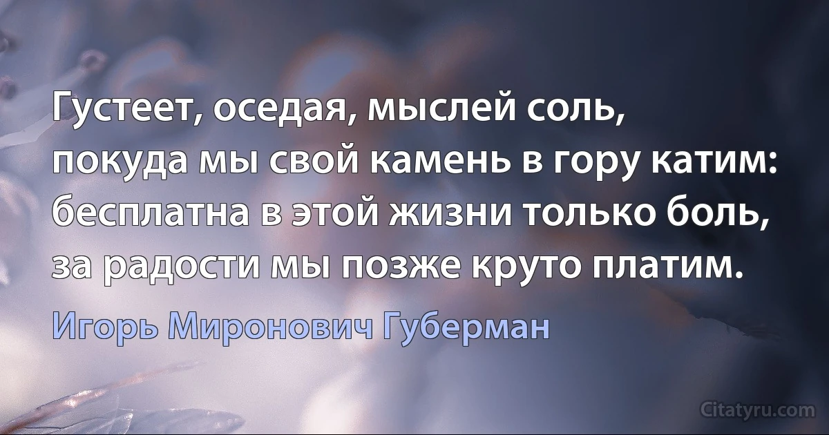 Густеет, оседая, мыслей соль,
покуда мы свой камень в гору катим:
бесплатна в этой жизни только боль,
за радости мы позже круто платим. (Игорь Миронович Губерман)