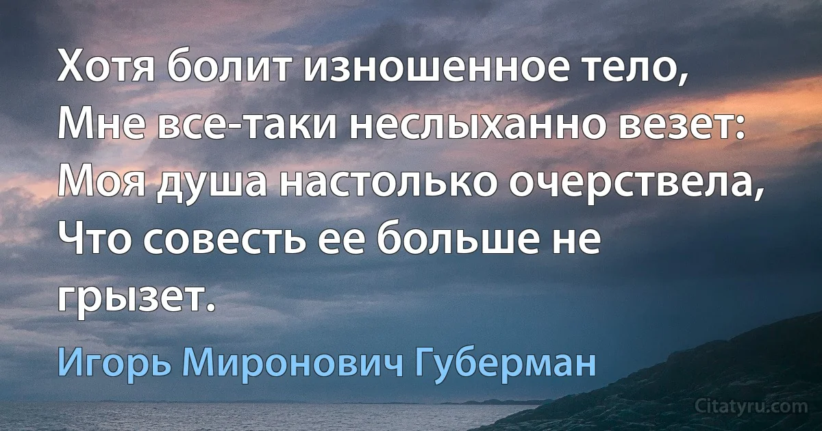 Хотя болит изношенное тело,
Мне все-таки неслыханно везет:
Моя душа настолько очерствела,
Что совесть ее больше не грызет. (Игорь Миронович Губерман)