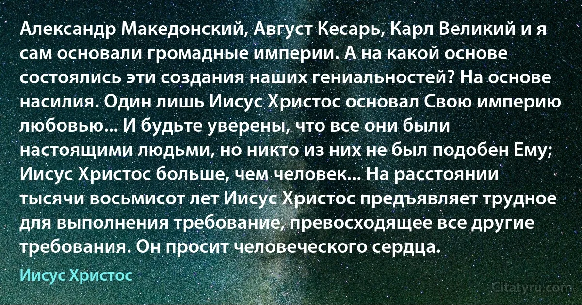 Александр Македонский, Август Кесарь, Карл Великий и я сам основали громадные империи. А на какой основе состоялись эти создания наших гениальностей? На основе насилия. Один лишь Иисус Христос основал Свою империю любовью... И будьте уверены, что все они были настоящими людьми, но никто из них не был подобен Ему; Иисус Христос больше, чем человек... На расстоянии тысячи восьмисот лет Иисус Христос предъявляет трудное для выполнения требование, превосходящее все другие требования. Он просит человеческого сердца. (Иисус Христос)