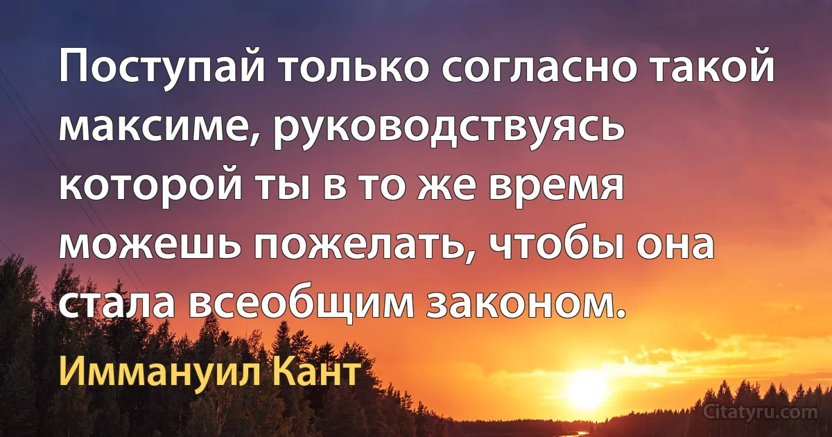 Поступай только согласно такой максиме, руководствуясь которой ты в то же время можешь пожелать, чтобы она стала всеобщим законом. (Иммануил Кант)