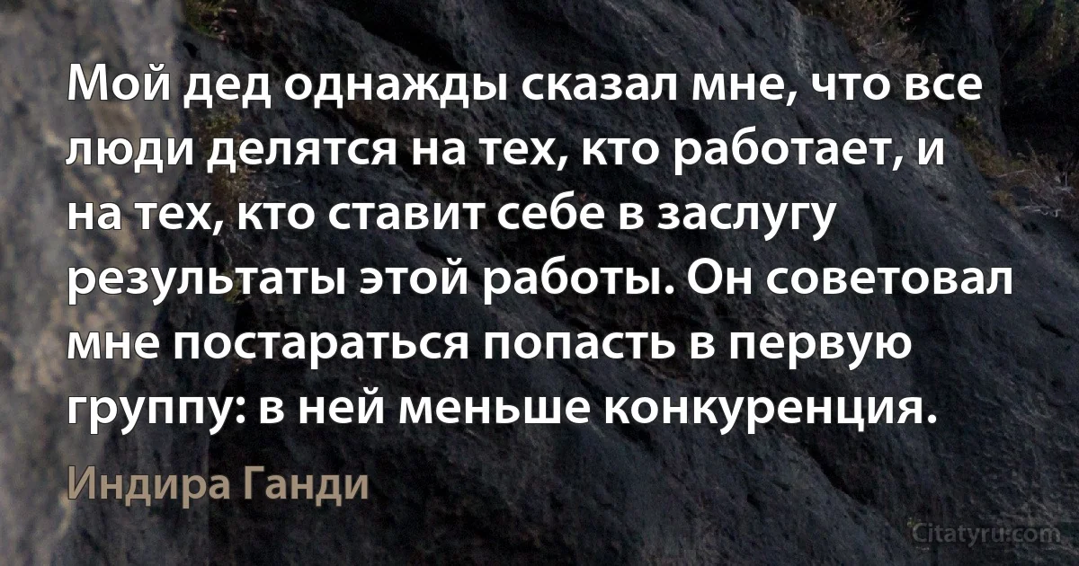 Мой дед однажды сказал мне, что все люди делятся на тех, кто работает, и на тех, кто ставит себе в заслугу результаты этой работы. Он советовал мне постараться попасть в первую группу: в ней меньше конкуренция. (Индира Ганди)