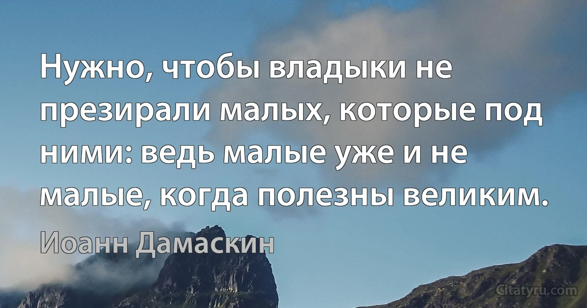 Нужно, чтобы владыки не презирали малых, которые под ними: ведь малые уже и не малые, когда полезны великим. (Иоанн Дамаскин)