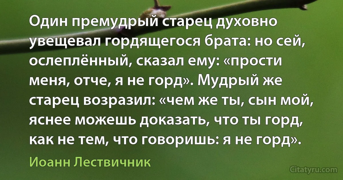 Один премудрый старец духовно увещевал гордящегося брата: но сей, ослеплённый, сказал ему: «прости меня, отче, я не горд». Мудрый же старец возразил: «чем же ты, сын мой, яснее можешь доказать, что ты горд, как не тем, что говоришь: я не горд». (Иоанн Лествичник)