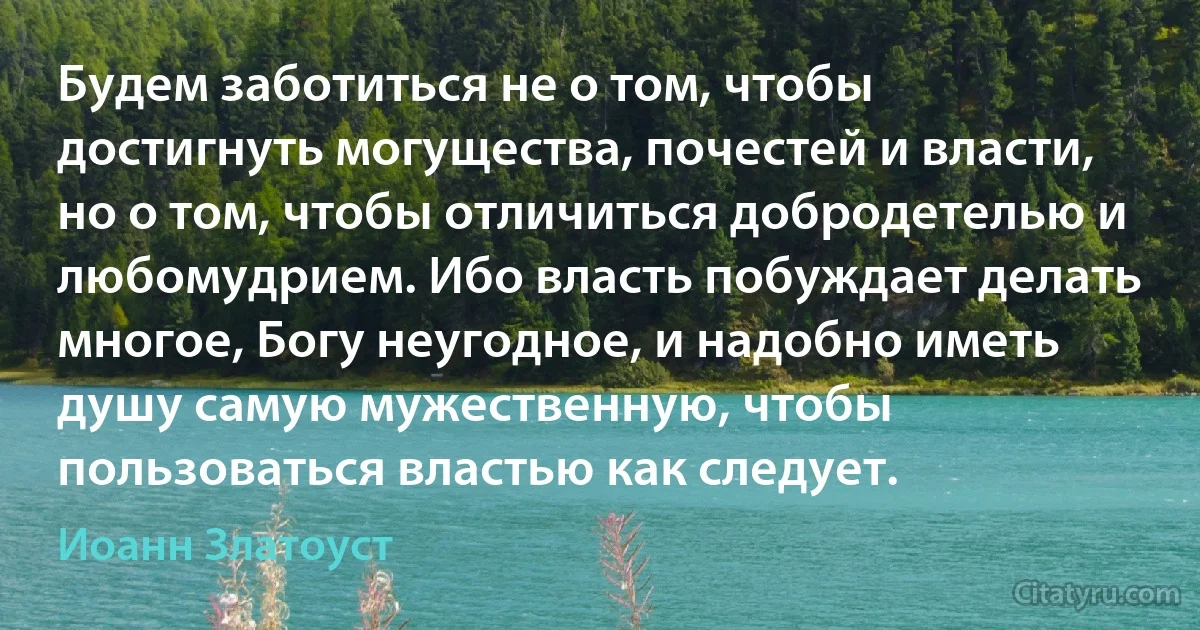 Будем заботиться не о том, чтобы достигнуть могущества, почестей и власти, но о том, чтобы отличиться добродетелью и любомудрием. Ибо власть побуждает делать многое, Богу неугодное, и надобно иметь душу самую мужественную, чтобы пользоваться властью как следует. (Иоанн Златоуст)