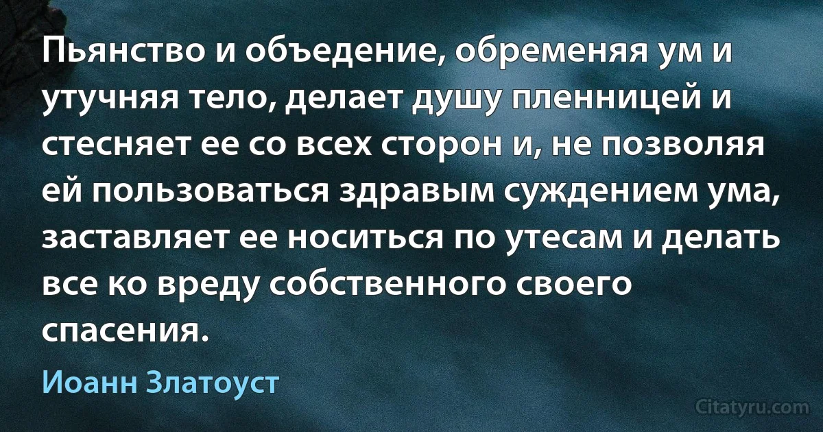 Пьянство и объедение, обременяя ум и утучняя тело, делает душу пленницей и стесняет ее со всех сторон и, не позволяя ей пользоваться здравым суждением ума, заставляет ее носиться по утесам и делать все ко вреду собственного своего спасения. (Иоанн Златоуст)