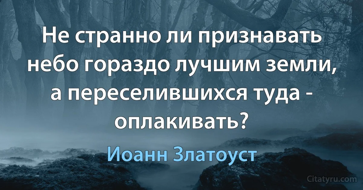 Не странно ли признавать небо гораздо лучшим земли, а переселившихся туда - оплакивать? (Иоанн Златоуст)