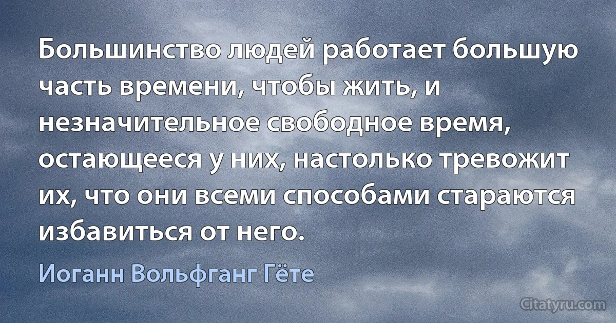 Большинство людей работает большую часть времени, чтобы жить, и незначительное свободное время, остающееся у них, настолько тревожит их, что они всеми способами стараются избавиться от него. (Иоганн Вольфганг Гёте)