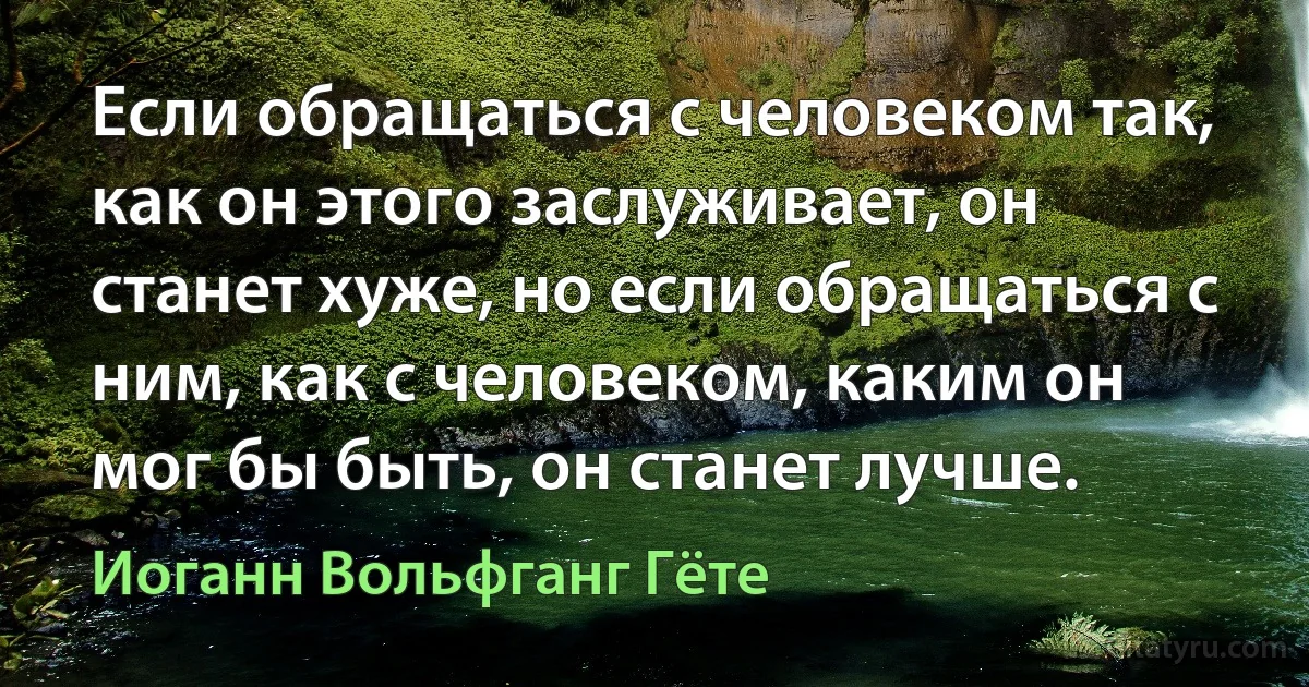 Если обращаться с человеком так, как он этого заслуживает, он станет хуже, но если обращаться с ним, как с человеком, каким он мог бы быть, он станет лучше. (Иоганн Вольфганг Гёте)