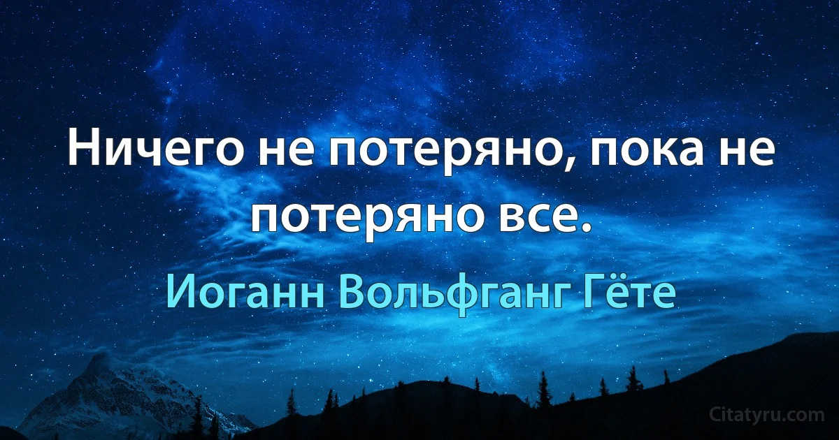 Ничего не потеряно, пока не потеряно все. (Иоганн Вольфганг Гёте)