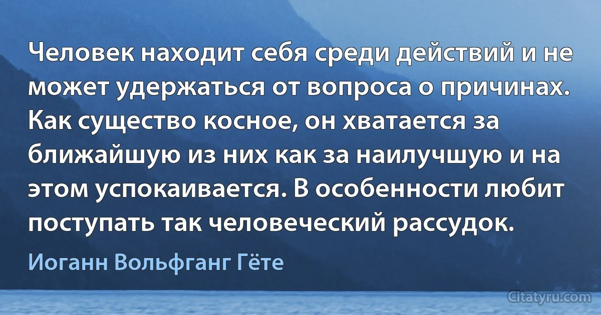 Человек находит себя среди действий и не может удержаться от вопроса о причинах. Как существо косное, он хватается за ближайшую из них как за наилучшую и на этом успокаивается. В особенности любит поступать так человеческий рассудок. (Иоганн Вольфганг Гёте)