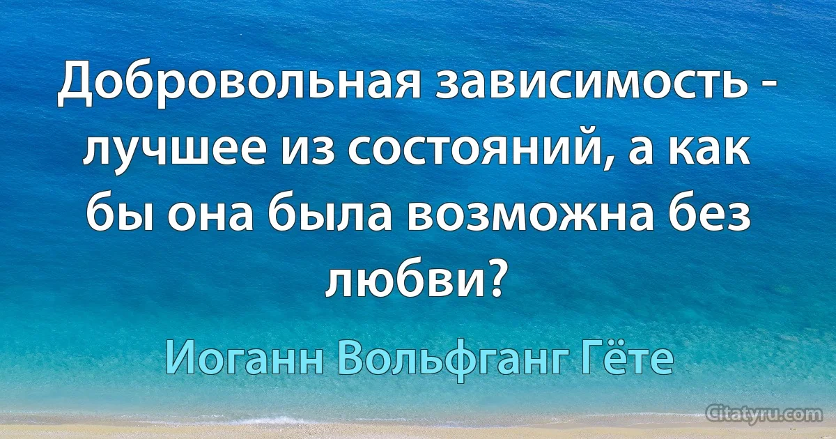 Добровольная зависимость - лучшее из состояний, а как бы она была возможна без любви? (Иоганн Вольфганг Гёте)