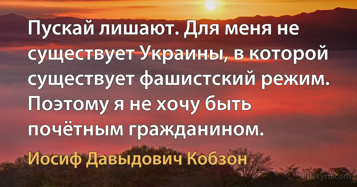 Пускай лишают. Для меня не существует Украины, в которой существует фашистский режим. Поэтому я не хочу быть почётным гражданином. (Иосиф Давыдович Кобзон)