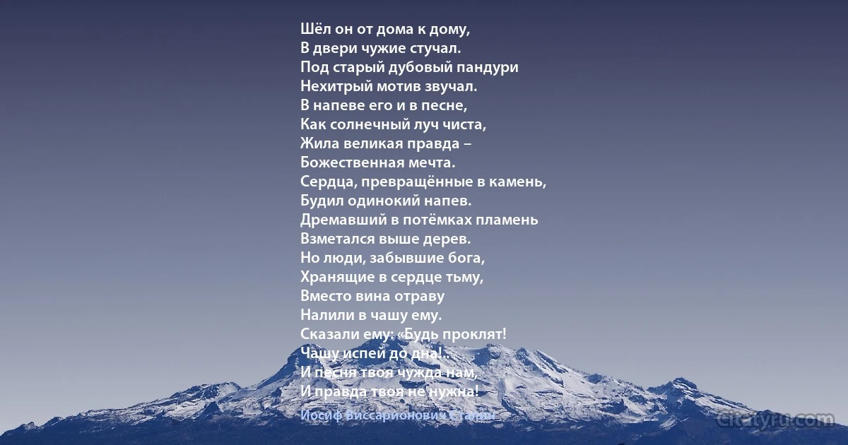 Шёл он от дома к дому,
В двери чужие стучал.
Под старый дубовый пандури
Нехитрый мотив звучал.
В напеве его и в песне,
Как солнечный луч чиста,
Жила великая правда –
Божественная мечта.
Сердца, превращённые в камень,
Будил одинокий напев.
Дремавший в потёмках пламень
Взметался выше дерев.
Но люди, забывшие бога,
Хранящие в сердце тьму,
Вместо вина отраву
Налили в чашу ему.
Сказали ему: «Будь проклят!
Чашу испей до дна!..
И песня твоя чужда нам,
И правда твоя не нужна! (Иосиф Виссарионович Сталин)