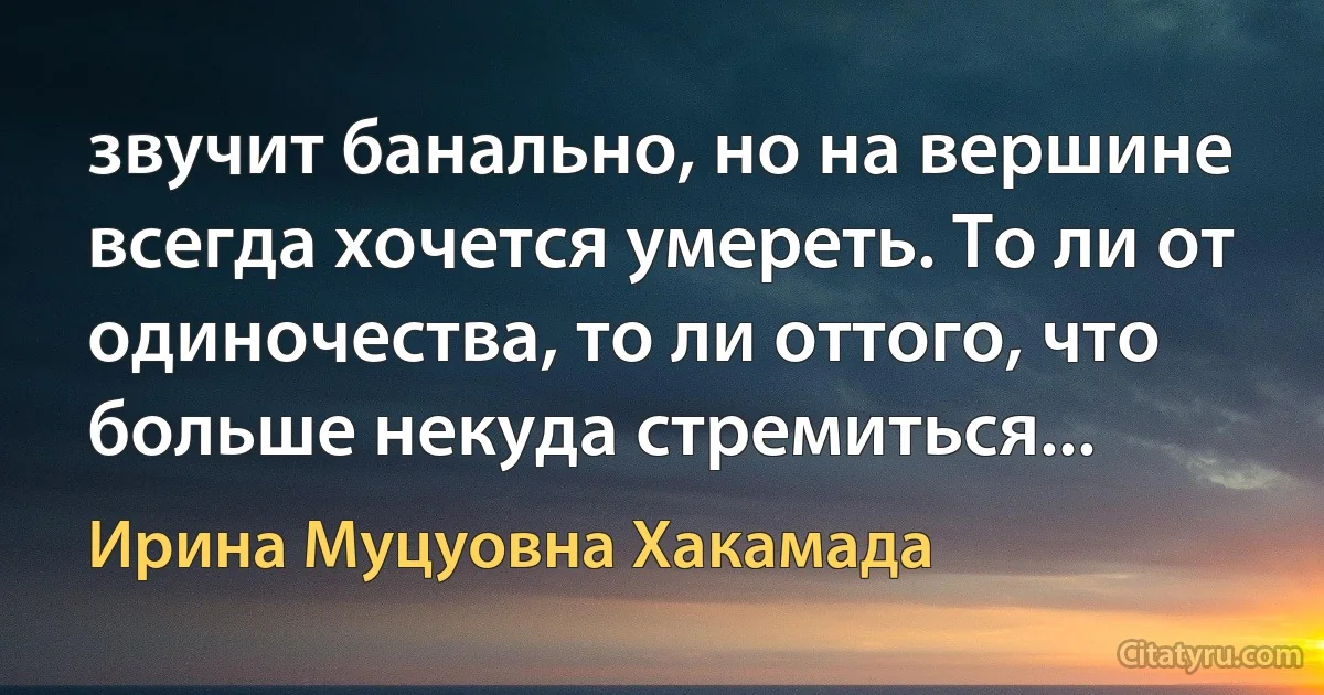 звучит банально, но на вершине всегда хочется умереть. То ли от одиночества, то ли оттого, что больше некуда стремиться... (Ирина Муцуовна Хакамада)