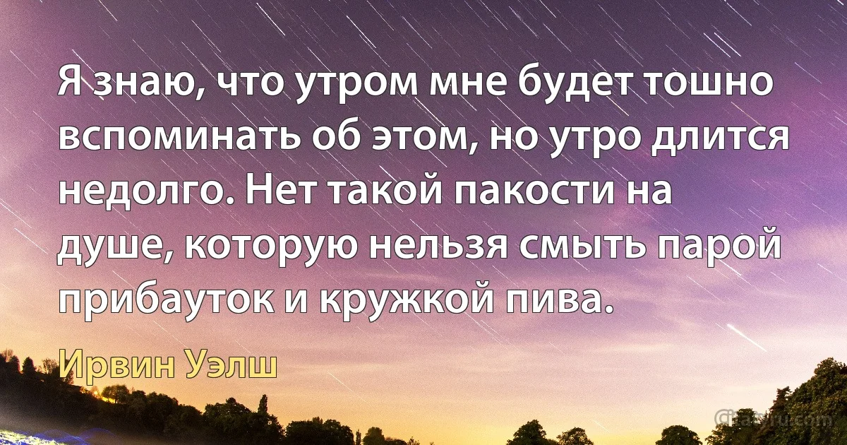 Я знаю, что утром мне будет тошно вспоминать об этом, но утро длится недолго. Нет такой пакости на душе, которую нельзя смыть парой прибауток и кружкой пива. (Ирвин Уэлш)