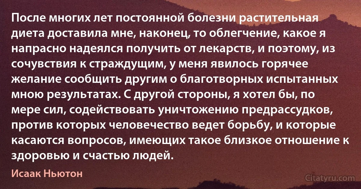 После многих лет постоянной болезни растительная диета доставила мне, наконец, то облегчение, какое я напрасно надеялся получить от лекарств, и поэтому, из сочувствия к страждущим, у меня явилось горячее желание сообщить другим о благотворных испытанных мною результатах. С другой стороны, я хотел бы, по мере сил, содействовать уничтожению предрассудков, против которых человечество ведет борьбу, и которые касаются вопросов, имеющих такое близкое отношение к здоровью и счастью людей. (Исаак Ньютон)