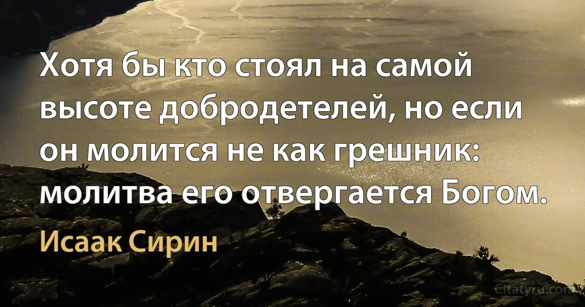 Хотя бы кто стоял на самой высоте добродетелей, но если он молится не как грешник: молитва его отвергается Богом. (Исаак Сирин)